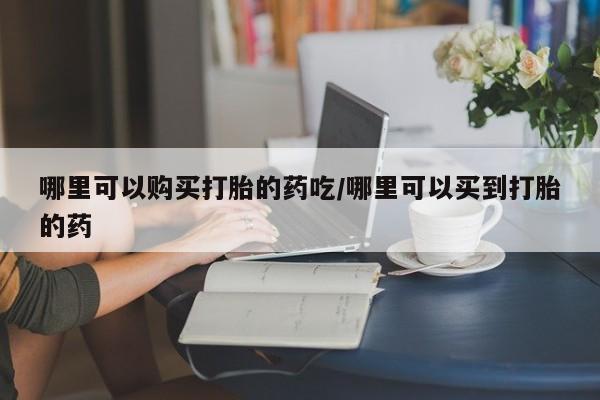 流产药使用哪里可以购买打胎的药吃/哪里可以买到打胎的药