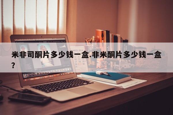 流产药使用米非司酮片多少钱一盒.非米酮片多少钱一盒？