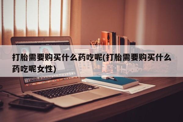 流产药使用打胎需要购买什么药吃呢(打胎需要购买什么药吃呢女性)
