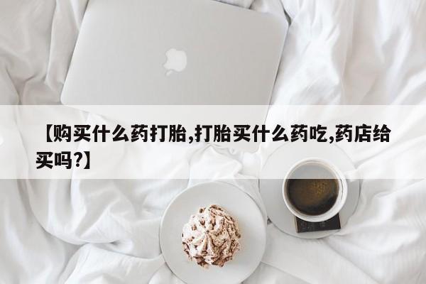 流产药使用【购买什么药打胎,打胎买什么药吃,药店给买吗?】