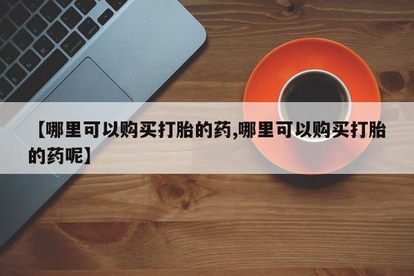 流产药使用【哪里可以购买打胎的药,哪里可以购买打胎的药呢】