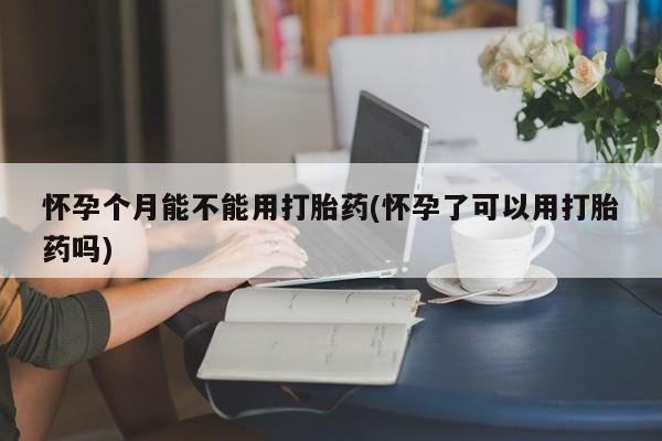 流产药使用怀孕个月能不能用打胎药(怀孕了可以用打胎药吗)