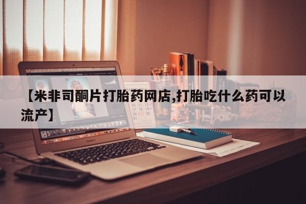 流产药使用【米非司酮片打胎药网店,打胎吃什么药可以流产】