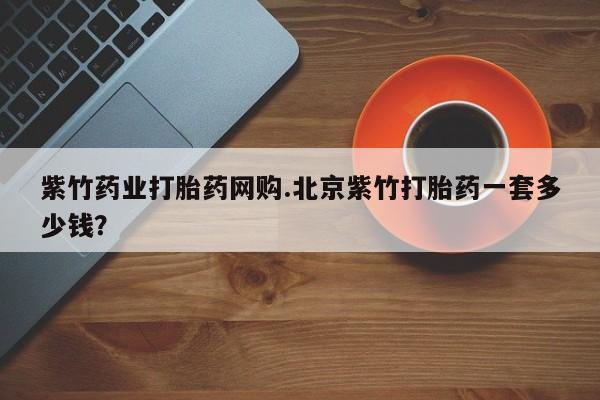 流产药使用紫竹药业打胎药网购.北京紫竹打胎药一套多少钱？